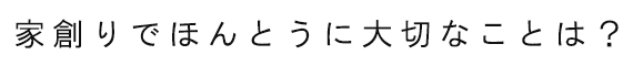 家創りでほんとうに大切なものは？